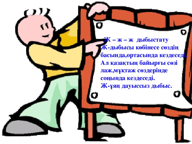 Ж – ж – ж дыбыстату Ж-дыбысы көбінесе сөздің басында,ортасында кездеседі. Ал қазақтың байырғы сөзі лаж,мұқтаж сөздерінде соңында кездеседі. Ж-ұяң дауыссыз дыбыс.