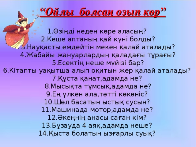 “ Ойлы болсаң озып көр” 1.Өзіңді неден көре аласың? 2.Кеше аптаның қай күні болды? 3.Науқасты емдейтін мекен қалай аталады? 4.Жабайы жануарлардың қаладағы тұрағы? 5.Есектің неше мүйізі бар? 6.Кітапты уақытша алып оқитын жер қалай аталады? 7.Құста қанат,адамда не? 8.Мысықта тұмсық,адамда не? 9.Ең үлкен ала,тәтті көкөніс? 10.Шөл басатын ыстық сусын? 11.Машинада мотор,адамда не? 12.Әкеңнің анасы саған кім? 13.Бұзауда 4 аяқ,адамда неше? 14.Қыста болатын ызғарлы суық?