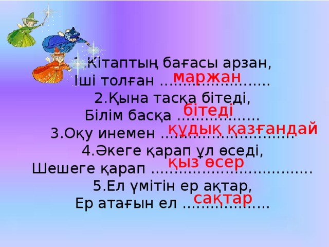 1.Кітаптың бағасы арзан, Іші толған ........................ 2.Қына тасқа бітеді, Білім басқа .................. 3.Оқу инемен ............................. 4.Әкеге қарап ұл өседі, Шешеге қарап ................................... 5.Ел үмітін ер ақтар, Ер атағын ел ................... маржан бітеді құдық қазғандай қыз өсер сақтар