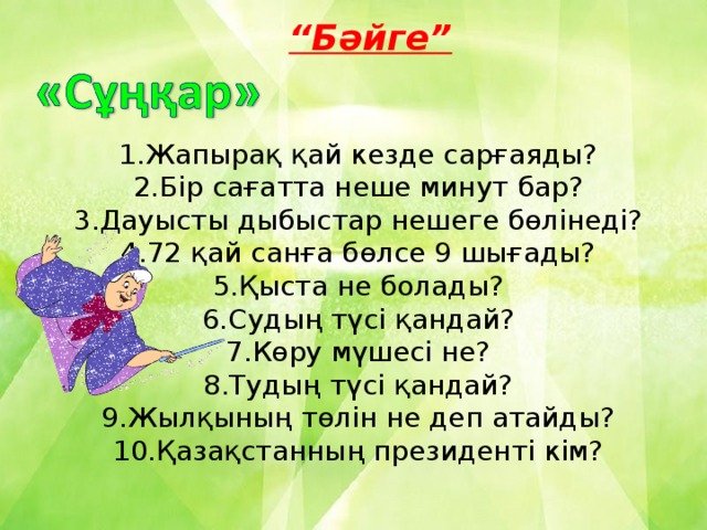 “ Бәйге” 1.Жапырақ қай кезде сарғаяды? 2.Бір сағатта неше минут бар? 3.Дауысты дыбыстар нешеге бөлінеді? 4.72 қай санға бөлсе 9 шығады? 5.Қыста не болады? 6.Судың түсі қандай? 7.Көру мүшесі не? 8.Тудың түсі қандай? 9.Жылқының төлін не деп атайды? 10.Қазақстанның президенті кім?