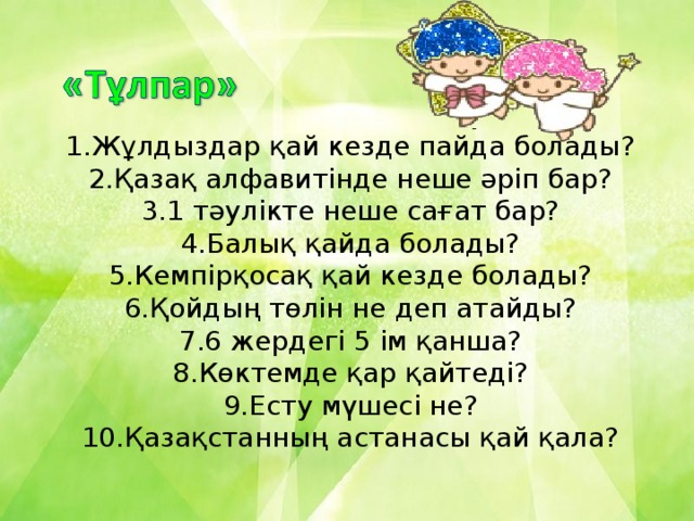 1.Жұлдыздар қай кезде пайда болады? 2.Қазақ алфавитінде неше әріп бар? 3.1 тәулікте неше сағат бар? 4.Балық қайда болады? 5.Кемпірқосақ қай кезде болады? 6.Қойдың төлін не деп атайды? 7.6 жердегі 5 ім қанша? 8.Көктемде қар қайтеді? 9.Есту мүшесі не? 10.Қазақстанның астанасы қай қала?