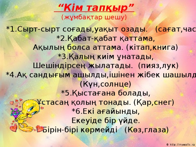 “ Кім тапқыр” (жұмбақтар шешу) *1.Сырт-сырт соғады,уақыт озады. (сағат,часы) *2.Қабат-қабат қаттама, Ақылың болса аттама. (кітап,книга) *3.Қалың киім ұнатады, Шешіндірсең жылатады. (пияз,лук) *4.Ақ сандығым ашылды,ішінен жібек шашылды. (Күн,солнце) *5.Қыстағана болады, Ұстасаң қолың тонады. (Қар,снег) *6.Екі ағайынды, Екеуіде бір үйде. Бірін-бірі көрмейді (Көз,глаза)