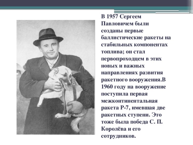 В 1957 Сергеем Павловичем были созданы первые баллистические ракеты на стабильных компонентах топлива; он стал первопроходцем в этих новых и важных направлениях развития ракетного вооружения.В 1960 году на вооружение поступила первая межконтинентальная ракета Р-7, имевшая две ракетных ступени. Это тоже была победа С. П. Королёва и его сотрудников.