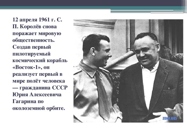 12 апреля 1961 г. С. П. Королёв снова поражает мировую общественность. Создав первый пилотируемый космический корабль «Восток-1», он реализует первый в мире полёт человека — гражданина СССР Юрия Алексеевича Гагарина по околоземной орбите .