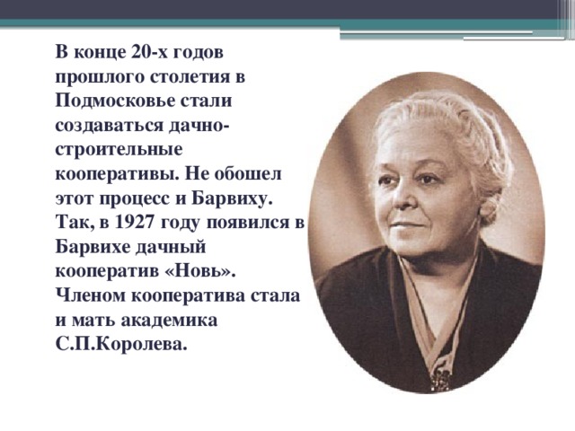 В конце 20-х годов прошлого столетия в Подмосковье стали создаваться дачно-строительные кооперативы. Не обошел этот процесс и Барвиху. Так, в 1927 году появился в Барвихе дачный кооператив «Новь». Членом кооператива стала и мать академика С.П.Королева.