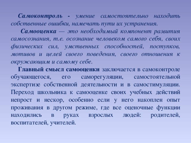 Самоконтроль - умение самостоятельно находить собственные ошибки, намечать пути их устранения.  Самооценка — это необходимый компонент развития самосознания, т.е. осознание человеком самого себя, своих физических сил, умственных способностей, поступков, мотивов и целей своего поведения, своего отношения к окружающим и самому себе. Главный смысл самооценки заключается в самоконтроле обучающегося, его саморегуляции, самостоятельной экспертизе собственной деятельности и в самостимуляции. Переход школьника к самооценке своих учебных действий непрост и нескор, особенно если у него накоплен опыт проживания в другом режиме, где все оценочные функции находились в руках взрослых людей: родителей, воспитателей, учителей.