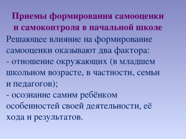 Приемы формирования самооценки и самоконтроля в начальной школе Решающее влияние на формирование самооценки оказывают два фактора: - отношение окружающих (в младшем школьном возрасте, в частности, семьи и педагогов); - осознание самим ребёнком особенностей своей деятельности, её хода и результатов.