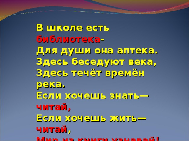 В школе есть библиотека -  Для души она аптека.  Здесь беседуют века,  Здесь течёт времён река.  Если хочешь знать— читай,  Если хочешь жить— читай ,  Мир из книги узнавай!  Воплощай свои мечты,  И в себя поверишь ты!