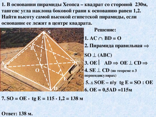 1. В основании пирамиды Хеопса – квадрат со стороной 230м, тангенс угла наклона боковой грани к основанию равен 1,2. Найти высоту самой высокой египетской пирамиды, если основание ее лежит в центре квадрата. Решение: S 1 . AC    В D = О 2.  Пирамида правильная  S О   (АВС) В 3. ОЕ  А D    ОЕ   С D   С А 4.  S Е   С D  (по теореме о 3 перпендикулярах) О E 5.    S ОЕ – п\у tg E = S О : ОЕ D 6.  ОЕ = 0,5А D =115м 7. S О = ОЕ •   tg E = 115 •  1,2  = 138 м Ответ: 138 м.