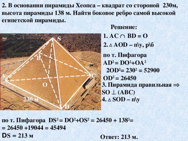 2. В основании пирамиды Хеопса – квадрат со стороной 230м, высота пирамиды 138 м . Найти боковое ребро самой высокой египетской пирамиды. Решение: 1 . AC    В D = О S 2.    АО D – п\у, р\б по т. Пифагора А D 2 = D О 2 +ОА 2  2О D 2 = 230 2 = 52900 О D 2  = 2 6 450 В С А О 3 .  Пирамида правильная  S О   (АВС) 4 .   S О D – п\у 230 м D по т. Пифагора DS 2 = D О 2 +О S 2 = 2 6 450 + 138 2 = = 2 6 450 +19044 = 45494 D S    213 м Ответ: 213 м.