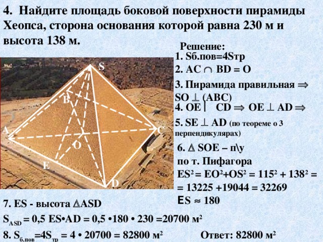 4. Найдите площадь боковой поверхности пирамиды Хеопса, сторона основания которой равна 230  м и высота 138  м. Решение: 1. S б.пов=4 S тр S 2. AC    В D = О 3.  Пирамида правильная  S О   (АВС) В 4. ОЕ  С D    ОЕ   А D   5.  S Е   А D  (по теореме о 3 перпендикулярах) С А О 6.   S ОЕ – п\у по т. Пифагора Е S 2 = ЕО 2 +О S 2 = 115 2 + 138 2 = = 13225 +19044 = 32269 Е S    180 E D 7. ES - высота  А S D  S А SD = 0,5 Е S •А D = 0,5 •1 80 • 230 =20 70 0 м 2 Ответ: 82 80 0 м 2 8. S б.пов =4 S тр = 4 • 20 70 0 = 82 80 0 м 2