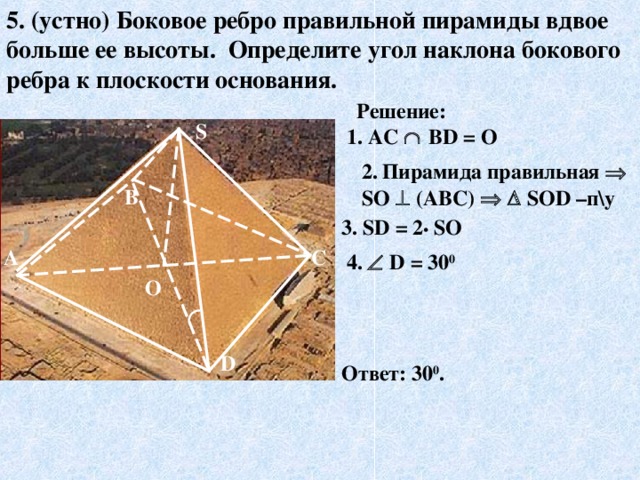 5. (устно) Боковое ребро правильной пирамиды вдвое больше ее высоты. Определите угол наклона бокового ребра к плоскости основания. Решение: S 1. AC    В D = О 2.  Пирамида правильная  S О   (АВС)     S О D –п\у  В 3. S D = 2 •  SO А С 4 .    D = 30 0 О D Ответ: 30 0 .