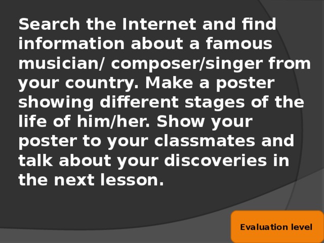 Search the Internet and find information about a famous musician/ composer/singer from your country. Make a poster showing different stages of the life of him/her. Show your poster to your classmates and talk about your discoveries in the next lesson. Evaluation level