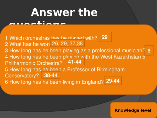 Answer the questions. 1 Which orchestras has he played with? 2 What has he won? 3 How long has he been playing as a professional musician? 4 How long has he been playing with the West Kazakhstan 5 Philharmonic Orchestra? 5 How long has he been a Professor of Birmingham Conservatory? 6 How long has he been living in England? 29 26, 29, 37,38 9 41-44 38-44 29-44 Knowledge level