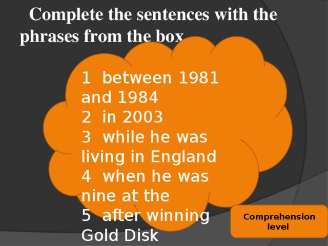 Complete the sentences with the phrases from the box. 1 between 1981 and 1984 2 in 2003 3 while he was living in England 4 when he was nine at the 5 after winning Gold Disk 6 when he was 38 7 age of 26 8 at the age of 27 Comprehension level