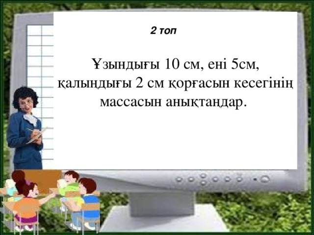 Ұзындығы 10 см, ені 5см, қалыңдығы 2 см қорғасын кесегінің массасын анықтаңдар.   2 топ