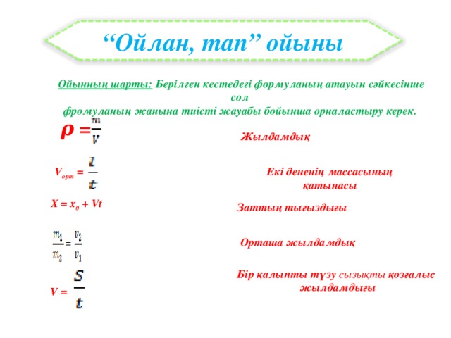 “ Ойлан, тап” ойыны Ойынның шарты: Берілген кестедегі формуланың атауын сәйкесінше сол фромуланың жанына тиісті жауабы бойынша орналастыру керек.    ρ = Жылдамдық V орт = Екі дененің массасының қатынасы X = x 0 + Vt  Заттың тығыздығы Орташа жылдамдық Бір қалыпты түзу сызықты қозғалыс жылдамдығы V =