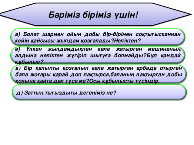 Бәріміз біріміз үшін! а) Болат шармен ойын добы бір-бірімен соқтығысқаннан кейін қайсысы жылдам қозғалады?Неліктен? ә) Үлкен жылдамдықпен келе жатырған машинаның алдына неліктен жүгіріп шығуға болмайды?Бұл қандай құбылыс? в) Бір қалыпты қозғалып келе жатырған арбада отырған бала жоғары қарай доп лақтырса,баланың лақтырған добы қолына қайта дәл түсе ме?Осы құбылысты түсіндір. д) Заттың тығыздығы дегеніміз не ?