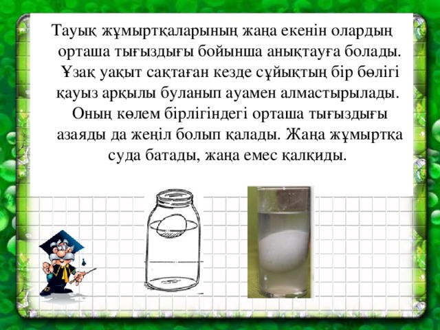 Тауық жұмыртқаларының жаңа екенін олардың орташа тығыздығы бойынша анықтауға болады. Ұзақ уақыт сақтаған кезде сұйықтың б i р бөл i г i қауыз арқылы буланып ауамен алмастырылады. Оның көлем бірлігіндегі орташа тығыздығы азаяды да жеңіл болып қалады. Жаңа жұмыртқа суда батады, жаңа емес қалқиды.