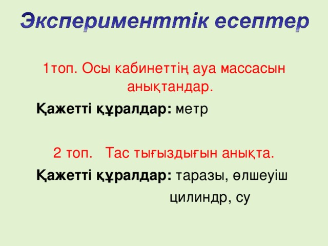 1топ. Осы кабинеттің ауа массасын анықтандар.  Қажетті құралдар: метр 2 топ. Тас тығыздығын анықта.  Қажетті құралдар: таразы, өлшеуіш  цилиндр, су