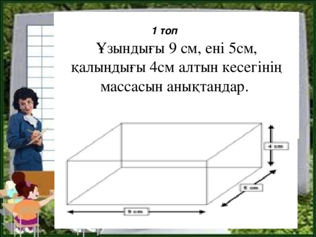 Ұзындығы 9 см, ені 5см, қалыңдығы 4см алтын кесегінің массасын анықтаңдар.   1 топ