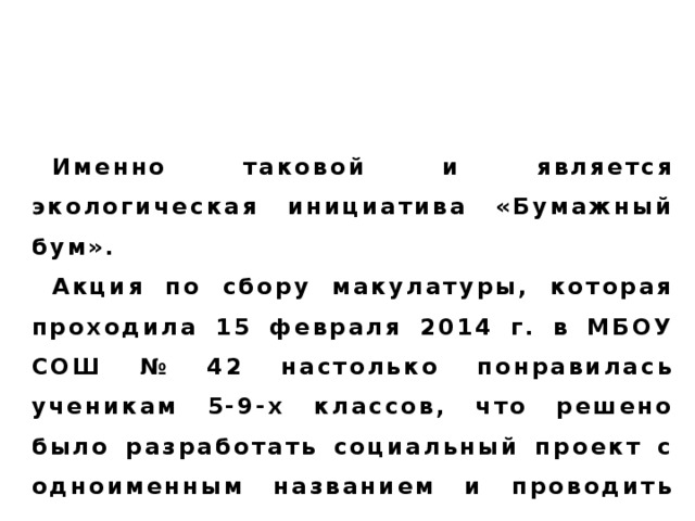 Социальная инициатива – инициатива, направленная на изменение (улучшение) жизни людей и их отношений в обществе.  Именно таковой и является экологическая инициатива «Бумажный бум». Акция по сбору макулатуры, которая проходила 15 февраля 2014 г. в МБОУ СОШ № 42 настолько понравилась ученикам 5-9-х классов, что решено было разработать социальный проект с одноименным названием и проводить его ежегодно.