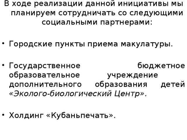 В ходе реализации данной инициативы мы планируем сотрудничать со следующими социальными партнерами: Городские пункты приема макулатуры. Государственное бюджетное образовательное учреждение дополнительного образования детей «Эколого-биологический Центр».