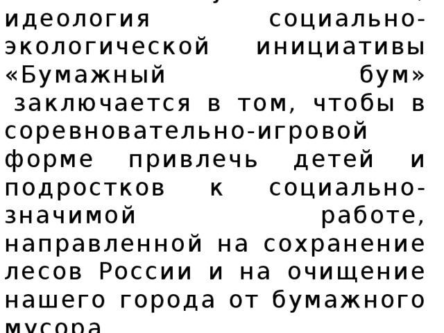 По моему мнению, идеология социально-экологической инициативы «Бумажный бум»  заключается в том, чтобы в соревновательно-игровой форме привлечь детей и подростков к социально-значимой работе, направленной на сохранение лесов России и на очищение нашего города от бумажного мусора.