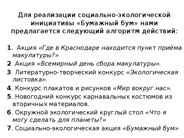 Для реализации социально-экологической инициативы «Бумажный бум» нами предлагается следующий алгоритм действий: 1 . Акция «Где в Краснодаре находится пункт приёма макулатуры?» 2 .Акция «Всемирный день сбора макулатуры». 3 . Литературно-творческий конкурс «Экологическая листовка». 4 . Конкурс плакатов и рисунков «Мир вокруг нас». 5 . Новогодний конкурс карнавальных костюмов из вторичных материалов. 6 . Окружной экологический круглый стол «Что я могу сделать для планеты?» 7 . Социально-экологическая акция «Бумажный бум»