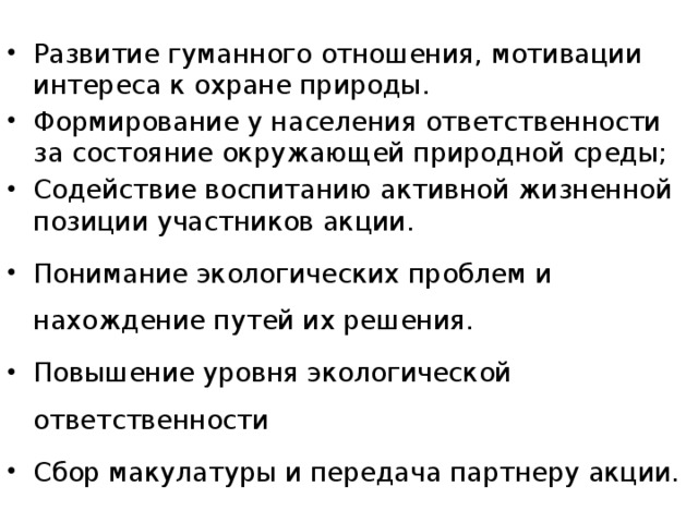 Развитие гуманного отношения, мотивации интереса к охране природы. Формирование у населения ответственности за состояние окружающей природной среды; Содействие воспитанию активной жизненной позиции участников акции. Понимание экологических проблем и нахождение путей их решения. Повышение уровня экологической ответственности Сбор макулатуры и передача партнеру акции.