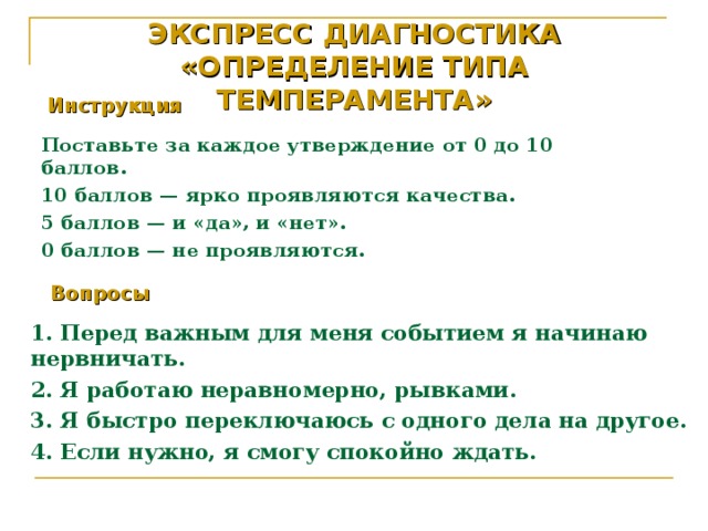 ЭКСПРЕСС ДИАГНОСТИКА  «ОПРЕДЕЛЕНИЕ ТИПА ТЕМПЕРАМЕНТА»   Инструкция  Поставьте за каждое утверждение от 0 до 10 баллов. 10 баллов — ярко проявляются качества. 5 баллов — и «да», и «нет». 0 баллов — не проявляются. Вопросы  1. Перед важным для меня событием я начинаю нервничать. 2. Я работаю неравномерно, рывками. 3. Я быстро переключаюсь с одного дела на другое. 4. Если нужно, я смогу спокойно ждать.