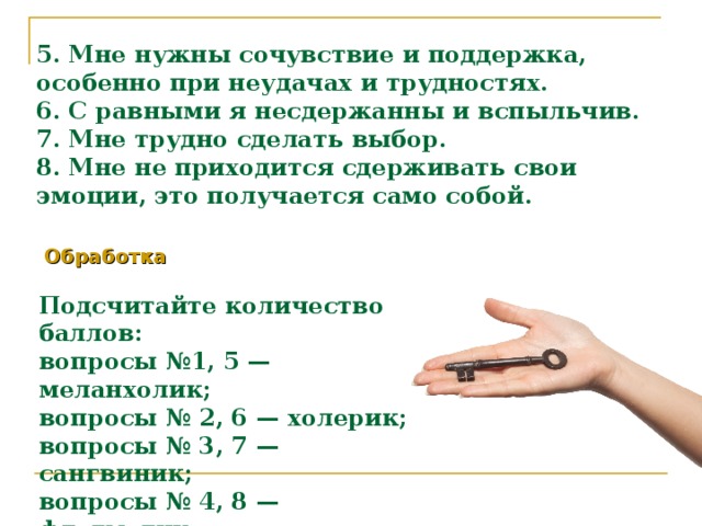 5. Мне нужны сочувствие и поддержка, особенно при неудачах и трудностях.  6. С равными я несдержанны и вспыльчив.  7. Мне трудно сделать выбор.  8. Мне не приходится сдерживать свои эмоции, это получается само собой. Обработка  Подсчитайте количество баллов:  вопросы №1, 5 — меланхолик;  вопросы № 2, 6 — холерик;  вопросы № 3, 7 — сангвиник;  вопросы № 4, 8 — флегматик.