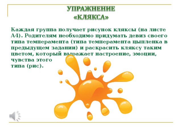 Каждая группа получает рисунок кляксы (на листе А4). Родителям необходимо придумать девиз своего типа темперамента (типа темперамента цыпленка в предыдущем задании) и раскрасить кляксу таким цветом, который выражает настроение, эмоции, чувства этого  типа (рис).