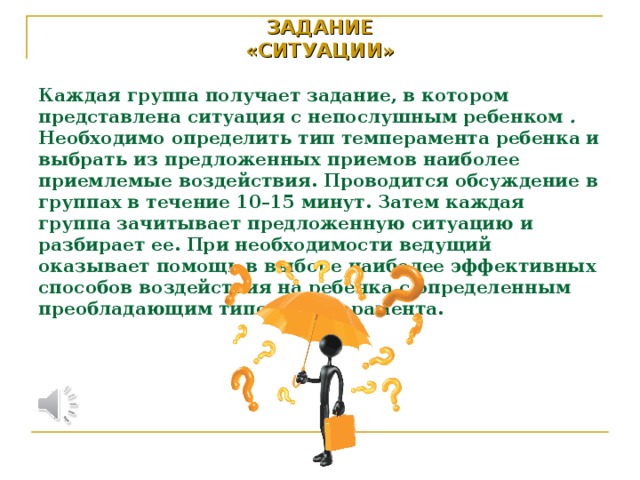 ЗАДАНИЕ  «СИТУАЦИИ»   Каждая группа получает задание, в котором представлена ситуация с непослушным ребенком . Необходимо определить тип темперамента ребенка и выбрать из предложенных приемов наиболее приемлемые воздействия. Проводится обсуждение в группах в течение 10–15 минут. Затем каждая группа зачитывает предложенную ситуацию и разбирает ее. При необходимости ведущий оказывает помощь в выборе наиболее эффективных способов воздействия на ребенка с определенным преобладающим типом темперамента.