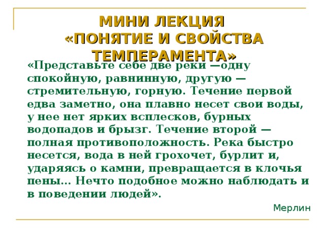 МИНИ ЛЕКЦИЯ  «ПОНЯТИЕ И СВОЙСТВА ТЕМПЕРАМЕНТА»   «Представьте себе две реки —одну спокойную, равнинную, другую — стремительную, горную. Течение первой едва заметно, она плавно несет свои воды, у нее нет ярких всплесков, бурных водопадов и брызг. Течение второй — полная противоположность. Река быстро несется, вода в ней грохочет, бурлит и, ударяясь о камни, превращается в клочья пены… Нечто подобное можно наблюдать и в поведении людей». Мерлин