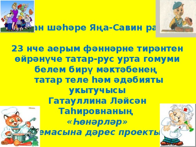 Казан шәһәре Яңа-Савин районы  23 нче аерым фәннәрне тирәнтен өйрәнүче татар-рус урта гомуми белем бирү мәктәбенең  татар теле һәм әдәбияты укытучысы  Гатауллина Ләйсән Таһировнаның  «Һөнәрләр»  темасына дәрес проекты   ( 4 сыйныф,рус төркеме)