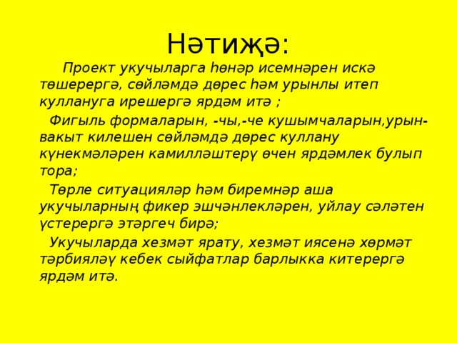 Нәтиҗә:  Проект укучыларга һөнәр исемнәрен искә төшерергә, сөйләмдә дөрес һәм урынлы итеп куллануга ирешергә ярдәм итә ;  Фигыль формаларын, -чы,-че кушымчаларын,урын-вакыт килешен сөйләмдә дөрес куллану күнекмәләрен камилләштерү өчен ярдәмлек булып тора;  Төрле ситуацияләр һәм биремнәр аша укучыларның фикер эшчәнлекләрен, уйлау сәләтен үстерергә этәргеч бирә;  Укучыларда хезмәт ярату, хезмәт иясенә хөрмәт тәрбияләү кебек сыйфатлар барлыкка китерергә ярдәм итә.