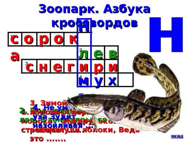 Зоопарк. Азбука кроссвордов Н с о р о к а 1 л е в 2  с н е г и р и 3 м у х а 4 3. Зимой на ветках яблоки, Скорей их собери! И вдруг вспорхнули яблоки, Ведь это ....... 4. Не умолкая, возле уха Зудит назойливая .... 2. Под солнцем жарким разом-лев, В тени укрылся сонный ... 1. С этой болтушкой просто морока С утра у окошка стрекочет ...... назад