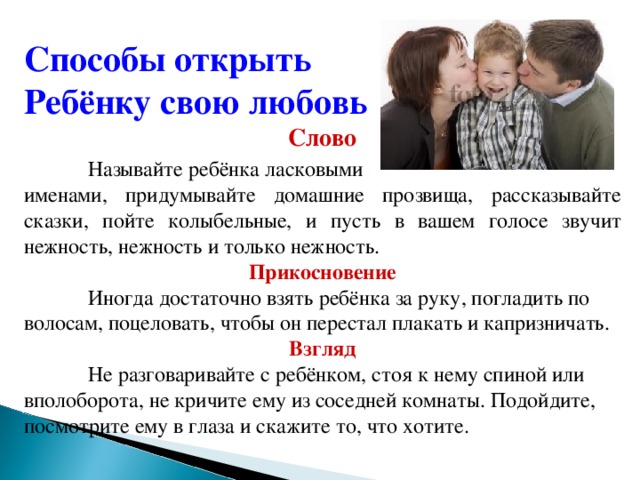 Способы открыть Ребёнку свою любовь Слово  Называйте ребёнка ласковыми именами, придумывайте домашние прозвища, рассказывайте сказки, пойте колыбельные, и пусть в вашем голосе звучит нежность, нежность и только нежность.  Прикосновение  Иногда достаточно взять ребёнка за руку, погладить по волосам, поцеловать, чтобы он перестал плакать и капризничать.  Взгляд  Не разговаривайте с ребёнком, стоя к нему спиной или вполоборота, не кричите ему из соседней комнаты. Подойдите, посмотрите ему в глаза и скажите то, что хотите.