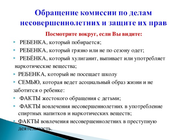 Посмотрите вокруг, если Bы видите:  РЕБЕНКА, который побирается;  РЕБЕНКА, который грязно или не по сезону одет;  РЕБЁНКА, который хулиганит, выпивает или употребляет  наркотические вещества; РЕБЕНКА, который не посещает школу СЕМЬЮ, которая ведет асоциальный образ жизни и не заботится о ребенке: