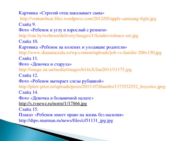 Картинка «Строгий отец наказывает сына»  http://venturebeat.files.wordpress.com/2012/05/apple-samsung-fight.jpg  Слайд 9. Фото «Ребенок в углу и взрослый с ремнем» http://ont.by/webroot/delivery/images/11kinderviolence-sm.jpg  Слайд 10. Картинка «Ребенок на коленях и уходящие родители» http://www.dianaraceala.ro/wp-content/uploads/job-vs-familie-200x150.jpg  Слайд 11. Фото «Девочка и старуха» http://image.zn.ua/media/images/614xX/Jan2011/11175.jpg  Слайд 12. Фото «Ребенок вытирает слезы рубашкой» http://piter-piter.ru/uploads/posts/2013-07/thumbs/1373532552_boycries.jpeg  Слайд 14. Фото «Девочка в больничной палате» http://s.tvnewz.ru/norm/1/17866.jpg  Слайд 15. Плакат «Ребенок имеет право на жизнь без насилия» http://dipo.murman.ru/news/files/cf51131_jpg.jpg