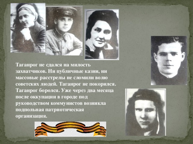 Таганрог не сдался на милость захватчиков. Ни публичные казни, ни массовые расстрелы не сломили волю советских людей. Таганрог не покорился. Таганрог боролся. Уже через два месяца после оккупации в городе под руководством коммунистов возникла подпольная патриотическая организация.   