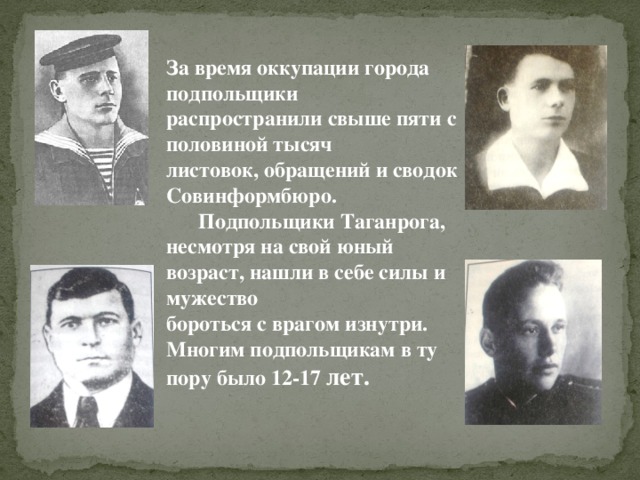 За время оккупации города подпольщики распространили свыше пяти с половиной тысяч  листовок, обращений и сводок Совинформбюро.   Подпольщики Таганрога, несмотря на свой юный возраст, нашли в себе силы и мужество  бороться с врагом изнутри. Многим подпольщикам в ту пору было 12-17 лет.