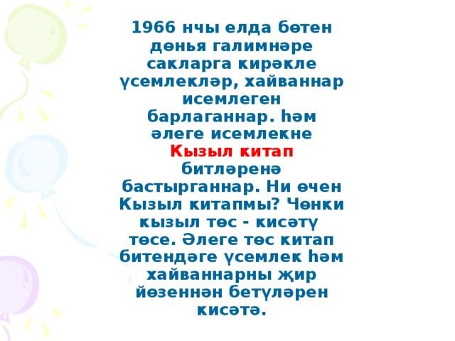 1966 нчы елда бөтен дөнья галимнәре сакларга кирәкле үсемлекләр, хайваннар исемлеген барлаганнар. һәм әлеге исемлекне Кызыл китап битләренә бастырганнар. Ни өчен Кызыл китапмы? Чөнки кызыл төс - кисәтү төсе. Әлеге төс китап битендәге үсемлек һәм хайваннарны җир йөзеннән бетүләрен кисәтә.