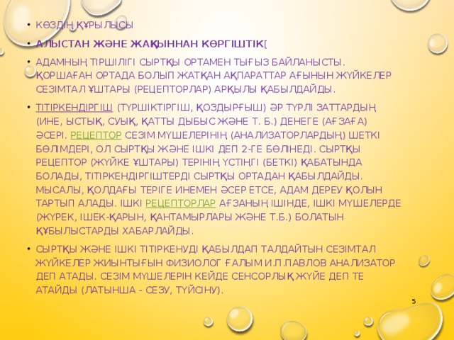 Көздің құрылысы Алыстан және жақыннан көргіштік [ Адамның тіршілігі сыртқы ортамен тығыз байланысты. Қоршаған ортада болып жатқан ақпараттар ағынын жүйкелер сезімтал ұштары (рецепторлар) арқылы қабылдайды. Тітіркендіргіш  (түршіктіргіш, қоздырғыш) әр түрлі заттардың (ине, ыстық, суық, қатты дыбыс және т. б.) денеге (ағзаға) әсері.  Рецептор  сезім мүшелерінің (анализаторлардың) шеткі бөлімдері, ол сыртқы және ішкі деп 2-ге бөлінеді. Сыртқы рецептор (жүйке ұштары) терінің үстіңгі (беткі) қабатында болады, тітіркендіргіштерді сыртқы ортадан қабылдайды. Мысалы, қолдағы теріге инемен әсер етсе, адам дереу қолын тартып алады. Ішкі  рецепторлар