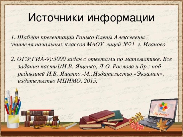 Источники информации 1. Шаблон презентации Ранько Елены Алексеевны учителя начальных классов МАОУ лицей №21 г. Иваново  2. ОГЭ(ГИА-9):3000 задач с ответами по математике. Все задания части1/И.В. Ященко, Л.О. Рослова и др.; под редакцией И.В. Ященко.-М.:Издательство «Экзамен», издательство МЦНМО, 2015.