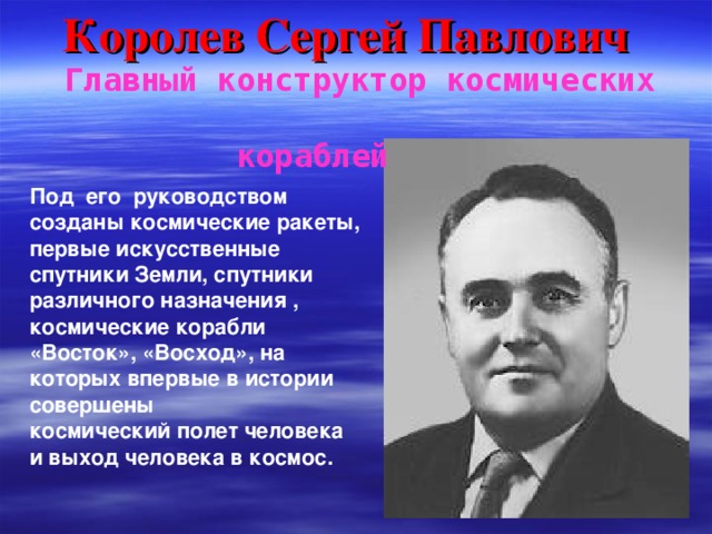 Королев Сергей Павлович  Главный конструктор космических  кораблей Под его руководством созданы космические ракеты, первые искусственные спутники Земли, спутники различного назначения , космические корабли «Восток», «Восход», на которых впервые в истории совершены космический полет человека и выход человека в космос.