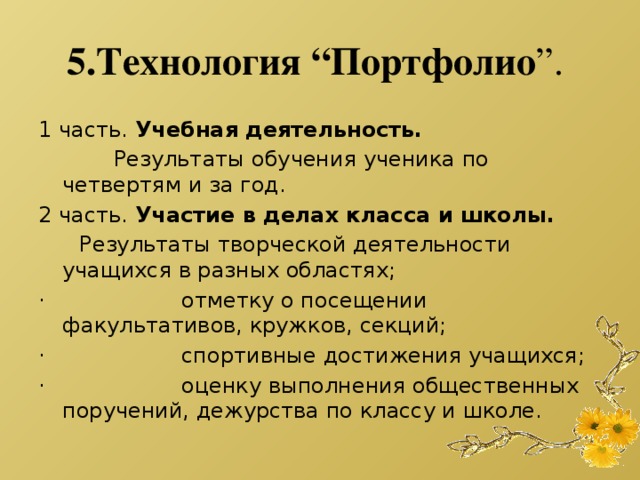 5.Технология “Портфолио ”.  1 часть.  Учебная деятельность.             Результаты обучения ученика по четвертям и за год. 2 часть.  Участие в делах класса и школы.        Результаты творческой деятельности учащихся в разных областях; ·                    отметку о посещении факультативов, кружков, секций; ·                    спортивные достижения учащихся; ·                    оценку выполнения общественных поручений, дежурства по классу и школе.