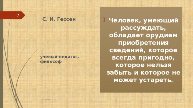 С. И. Гессен Человек, умеющий рассуждать, обладает орудием приобретения сведений, которое всегда пригодно, которое нельзя забыть и которое не может устареть. 5 учёный-педагог, философ 11/5/2014 Круглова И. А.