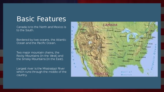 Basic Features Canada is to the North and Mexico is to the South. Bordered by two oceans, the Atlantic Ocean and the Pacific Ocean. Two major mountain chains, the Rocky Mountains (in the West) and the Smoky Mountains (in the East). Largest river is the Mississippi River which runs through the middle of the country.